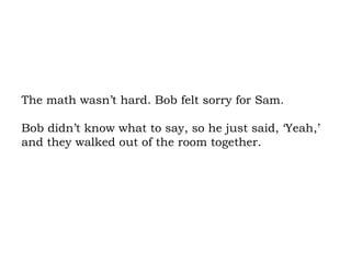 The math wasn’t hard. Bob felt sorry for Sam.  Bob didn’t know what to say, so he just said, ‘Yeah,’ and they walked out of the room together.  