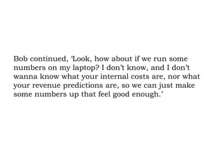 Bob continued, ‘Look, how about if we run some numbers on my laptop? I don’t know, and I don’t wanna know what your internal costs are, nor what your revenue predictions are, so we can just make some numbers up that feel good enough.’  