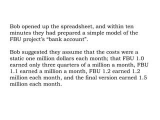 Bob opened up the spreadsheet, and within ten minutes they had prepared a simple model of the FBU project’s “bank account”.  Bob suggested they assume that the costs were a static one million dollars each month; that FBU 1.0 earned only three quarters of a million a month, FBU 1.1 earned a million a month, FBU 1.2 earned 1.2 million each month, and the final version earned 1.5 million each month.  