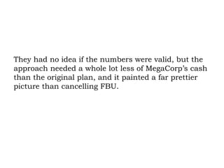 They had no idea if the numbers were valid, but the approach needed a whole lot less of MegaCorp’s cash than the original plan, and it painted a far prettier picture than cancelling FBU.  