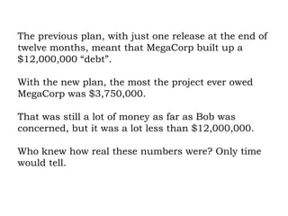 The previous plan, with just one release at the end of twelve months, meant that MegaCorp built up a $12,000,000 “debt”.  With the new plan, the most the project ever owed MegaCorp was $3,750,000.  That was still a lot of money as far as Bob was concerned, but it was a lot less than $12,000,000.  Who knew how real these numbers were? Only time would tell. 