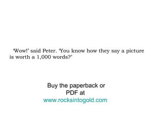 ‘Wow!’ said Peter. ‘You know how they say a picture is worth a 1,000 words?’ Buy the paperback or PDF at  www.rocksintogold.com   