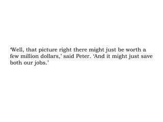 ‘Well, that picture right there might just be worth a few million dollars,’ said Peter. ‘And it might just save both our jobs.’ 