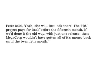 Peter said, ‘Yeah, she will. But look there. The FBU project pays for itself before the fifteenth month. If we’d done it the old way, with just one release, then MegaCorp wouldn’t have gotten all of it’s money back until the twentieth month.’ 