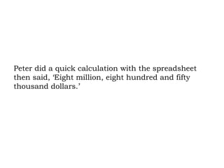 Peter did a quick calculation with the spreadsheet then said, ‘Eight million, eight hundred and fifty thousand dollars.’ 