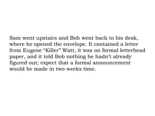 Sam went upstairs and Bob went back to his desk, where he opened the envelope. It contained a letter from Eugene “Killer” Watt, it was on formal letterhead paper, and it told Bob nothing he hadn’t already figured out; expect that a formal announcement would be made in two weeks time. 