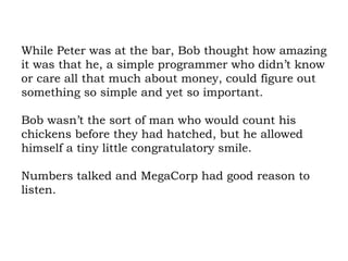 While Peter was at the bar, Bob thought how amazing it was that he, a simple programmer who didn’t know or care all that much about money, could figure out something so simple and yet so important.  Bob wasn’t the sort of man who would count his chickens before they had hatched, but he allowed himself a tiny little congratulatory smile.  Numbers talked and MegaCorp had good reason to listen. 