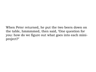 When Peter returned, he put the two beers down on the table, hmmmmed, then said, ‘One question for you: how do we figure out what goes into each mini-project?’ 