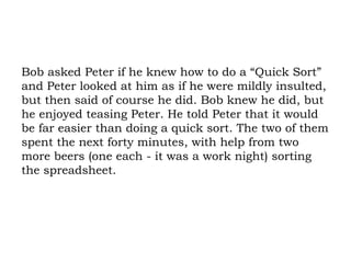 Bob asked Peter if he knew how to do a “Quick Sort” and Peter looked at him as if he were mildly insulted, but then said of course he did. Bob knew he did, but he enjoyed teasing Peter. He told Peter that it would be far easier than doing a quick sort. The two of them spent the next forty minutes, with help from two more beers (one each - it was a work night) sorting the spreadsheet. 