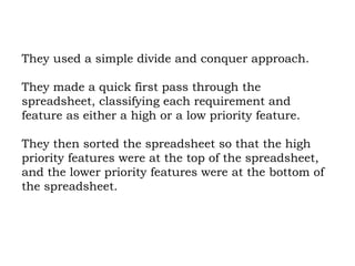 They used a simple divide and conquer approach.  They made a quick first pass through the spreadsheet, classifying each requirement and feature as either a high or a low priority feature.  They then sorted the spreadsheet so that the high priority features were at the top of the spreadsheet, and the lower priority features were at the bottom of the spreadsheet. 