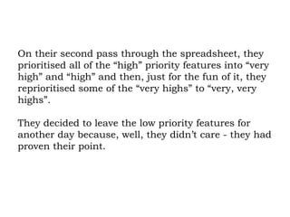 On their second pass through the spreadsheet, they prioritised all of the “high” priority features into “very high” and “high” and then, just for the fun of it, they reprioritised some of the “very highs” to “very, very highs”.  They decided to leave the low priority features for another day because, well, they didn’t care - they had proven their point. 