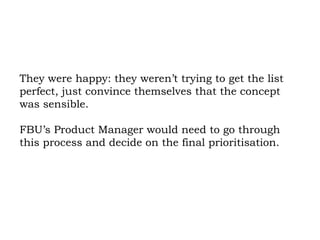 They were happy: they weren’t trying to get the list perfect, just convince themselves that the concept was sensible.  FBU’s Product Manager would need to go through this process and decide on the final prioritisation.  