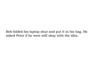 Bob folded his laptop shut and put it in his bag. He asked Peter if he were still okay with the idea.  