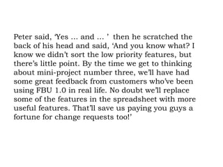 Peter said, ‘Yes … and … ’  then he scratched the back of his head and said, ‘And you know what? I know we didn’t sort the low priority features, but there’s little point. By the time we get to thinking about mini-project number three, we’ll have had some great feedback from customers who’ve been using FBU 1.0 in real life. No doubt we’ll replace some of the features in the spreadsheet with more useful features. That’ll save us paying you guys a fortune for change requests too!’ 