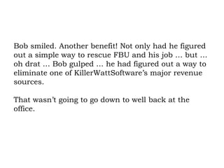 Bob smiled. Another benefit! Not only had he figured out a simple way to rescue FBU and his job … but … oh drat … Bob gulped … he had figured out a way to eliminate one of KillerWattSoftware’s major revenue sources.  That wasn’t going to go down to well back at the office. 