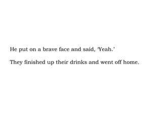He put on a brave face and said, ‘Yeah.’  They finished up their drinks and went off home. 