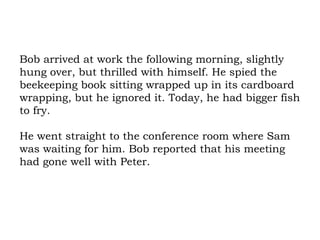 Bob arrived at work the following morning, slightly hung over, but thrilled with himself. He spied the beekeeping book sitting wrapped up in its cardboard wrapping, but he ignored it. Today, he had bigger fish to fry.  He went straight to the conference room where Sam was waiting for him. Bob reported that his meeting had gone well with Peter.  