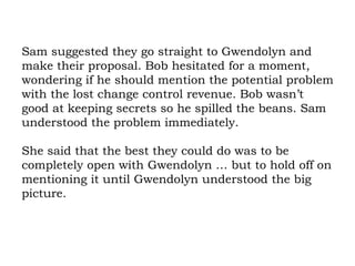 Sam suggested they go straight to Gwendolyn and make their proposal. Bob hesitated for a moment, wondering if he should mention the potential problem with the lost change control revenue. Bob wasn’t good at keeping secrets so he spilled the beans. Sam understood the problem immediately.  She said that the best they could do was to be completely open with Gwendolyn … but to hold off on mentioning it until Gwendolyn understood the big picture. 