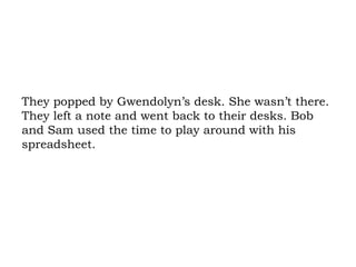 They popped by Gwendolyn’s desk. She wasn’t there. They left a note and went back to their desks. Bob and Sam used the time to play around with his spreadsheet.  