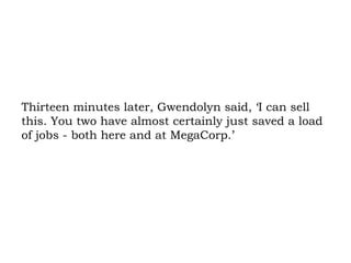 Thirteen minutes later, Gwendolyn said, ‘I can sell this. You two have almost certainly just saved a load of jobs - both here and at MegaCorp.’  