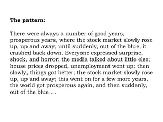 The pattern:   There were always a number of good years, prosperous years, where the stock market slowly rose up, up and away, until suddenly, out of the blue, it crashed back down. Everyone expressed surprise, shock, and horror; the media talked about little else; house prices dropped, unemployment went up; then slowly, things got better; the stock market slowly rose up, up and away; this went on for a few more years, the world got prosperous again, and then suddenly, out of the blue … 
