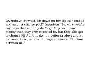 Gwendolyn frowned, bit down on her lip then smiled and said, ‘A change pool? Ingenious! So, what you’re saying is that not only do MegaCorp earn more money than they ever expected to, but they also get to change FBU and make it a better product and at the same time, remove the biggest source of friction between us?’ 