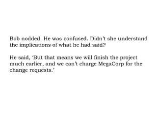 Bob nodded. He was confused. Didn’t she understand the implications of what he had said?  He said, ‘But that means we will finish the project much earlier, and we can’t charge MegaCorp for the change requests.’  