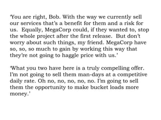 ‘You are right, Bob. With the way we currently sell our services that’s a benefit for them and a risk for us.  Equally, MegaCorp could, if they wanted to, stop the whole project after the first release.  But don’t worry about such things, my friend. MegaCorp have so, so, so much to gain by working this way that they’re not going to haggle price with us.’  ‘What you two have here is a truly compelling offer. I’m not going to sell them man-days at a competitive daily rate. Oh no, no, no, no, no. I’m going to sell them the opportunity to make bucket loads more money.’ 