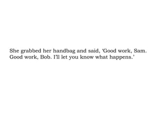 She grabbed her handbag and said, ‘Good work, Sam. Good work, Bob. I’ll let you know what happens.’ 