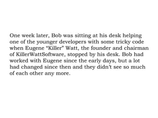 One week later, Bob was sitting at his desk helping one of the younger developers with some tricky code when Eugene “Killer” Watt, the founder and chairman of KillerWattSoftware, stopped by his desk. Bob had worked with Eugene since the early days, but a lot had changed since then and they didn’t see so much of each other any more. 