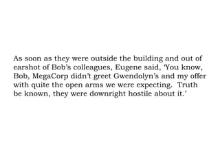 As soon as they were outside the building and out of earshot of Bob’s colleagues, Eugene said, ‘You know, Bob, MegaCorp didn’t greet Gwendolyn’s and my offer with quite the open arms we were expecting.  Truth be known, they were downright hostile about it.’ 