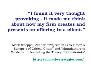 “ I found it very thought provoking - it made me think about how my firm creates and presents an offering to a client.” Mark Woeppel, Author  “Projects in Less Time:: A Synopsis of Critical Chain” and “Manufacturer's Guide to Implementing the Theory of Constraints” http://pinnacle- strategies.com /   