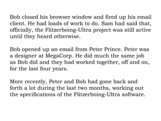 Bob closed his browser window and fired up his email client. He had loads of work to do. Sam had said that, officially, the Flitzerboing-Ultra project was still active until they heard otherwise.  Bob opened up an email from Peter Prince. Peter was a designer at MegaCorp. He did much the same job as Bob did and they had worked together, off and on, for the last four years.  More recently, Peter and Bob had gone back and forth a lot during the last two months, working out the specifications of the Flitzerboing-Ultra software.  