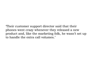 ‘Their customer support director said that their phones went crazy whenever they released a new product and, like the marketing folk, he wasn’t set up to handle the extra call volumes.’  