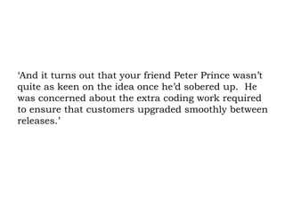 ‘And it turns out that your friend Peter Prince wasn’t quite as keen on the idea once he’d sobered up.  He was concerned about the extra coding work required to ensure that customers upgraded smoothly between releases.’  