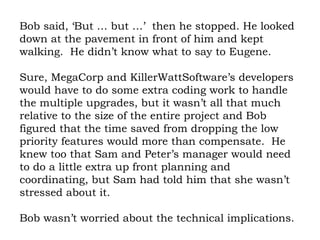 Bob said, ‘But … but …’  then he stopped. He looked down at the pavement in front of him and kept walking.  He didn’t know what to say to Eugene.  Sure, MegaCorp and KillerWattSoftware’s developers would have to do some extra coding work to handle the multiple upgrades, but it wasn’t all that much relative to the size of the entire project and Bob figured that the time saved from dropping the low priority features would more than compensate.  He knew too that Sam and Peter’s manager would need to do a little extra up front planning and coordinating, but Sam had told him that she wasn’t stressed about it.  Bob wasn’t worried about the technical implications. 