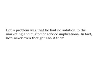 Bob’s problem was that he had no solution to the marketing and customer service implications. In fact, he’d never even thought about them.  