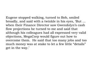 Eugene stopped walking, turned to Bob, smiled broadly, and said with a twinkle in his eyes, ‘But … when their Finance Director saw Gwendolyn’s cash flow projections he turned to me and said that although his colleagues had all expressed very valid objections, MegaCorp would figure out how to overcome them.  He said that too many jobs and too much money was at stake to let a few little “details” get in the way.’  