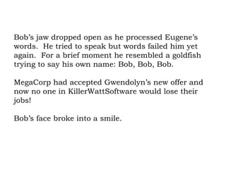 Bob’s jaw dropped open as he processed Eugene’s words.  He tried to speak but words failed him yet again.  For a brief moment he resembled a goldfish trying to say his own name: Bob, Bob, Bob.  MegaCorp had accepted Gwendolyn’s new offer and now no one in KillerWattSoftware would lose their jobs!  Bob’s face broke into a smile. 