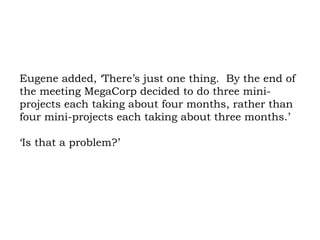 Eugene added, ‘There’s just one thing.  By the end of the meeting MegaCorp decided to do three mini-projects each taking about four months, rather than four mini-projects each taking about three months.’ ‘Is that a problem?’ 