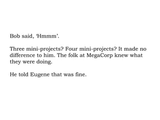 Bob said, ‘Hmmm’.  Three mini-projects? Four mini-projects? It made no difference to him. The folk at MegaCorp knew what they were doing.  He told Eugene that was fine. 
