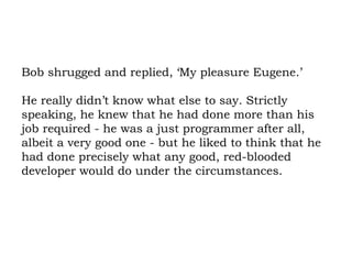 Bob shrugged and replied, ‘My pleasure Eugene.’  He really didn’t know what else to say. Strictly speaking, he knew that he had done more than his job required - he was a just programmer after all, albeit a very good one - but he liked to think that he had done precisely what any good, red-blooded developer would do under the circumstances. 