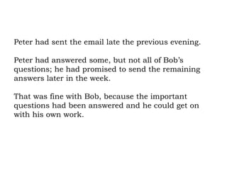 Peter had sent the email late the previous evening.  Peter had answered some, but not all of Bob’s questions; he had promised to send the remaining answers later in the week.  That was fine with Bob, because the important questions had been answered and he could get on with his own work.  