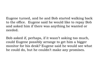 Eugene turned, and he and Bob started walking back to the office.  Eugene said he would like to repay Bob and asked him if there was anything he wanted or needed.  Bob asked if, perhaps, if it wasn’t asking too much, could Eugene possibly arrange to get him a bigger monitor for his desk? Eugene said he would see what he could do, but he couldn’t make any promises.  