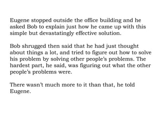 Eugene stopped outside the office building and he asked Bob to explain just how he came up with this simple but devastatingly effective solution.  Bob shrugged then said that he had just thought about things a lot, and tried to figure out how to solve his problem by solving other people’s problems. The hardest part, he said, was figuring out what the other people’s problems were.  There wasn’t much more to it than that, he told Eugene. 