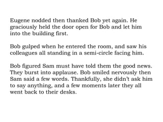 Eugene nodded then thanked Bob yet again. He graciously held the door open for Bob and let him into the building first.  Bob gulped when he entered the room, and saw his colleagues all standing in a semi-circle facing him.  Bob figured Sam must have told them the good news. They burst into applause. Bob smiled nervously then Sam said a few words. Thankfully, she didn’t ask him to say anything, and a few moments later they all went back to their desks.  