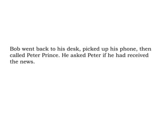 Bob went back to his desk, picked up his phone, then called Peter Prince. He asked Peter if he had received the news.  
