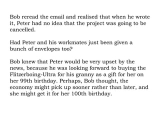 Bob reread the email and realised that when he wrote it, Peter had no idea that the project was going to be cancelled.  Had Peter and his workmates just been given a bunch of envelopes too?  Bob knew that Peter would be very upset by the news, because he was looking forward to buying the Flitzerboing-Ultra for his granny as a gift for her on her 99th birthday. Perhaps, Bob thought, the economy might pick up sooner rather than later, and she might get it for her 100th birthday. 
