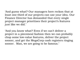 ‘And guess what? Our managers here reckon that at least one-third of our projects can use your idea. Our Finance Director has demanded that every single project manager prioritises their project’s features just like we did.’ ‘And you know what? Even if we can’t deliver a project in a piecemeal fashion then we can probably chop some low-value features, deliver the project sooner, and get the MegaCorp cash registers ringing sooner.  Man, we are going to be famous.’ 