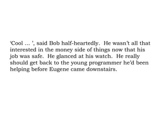 ‘Cool … ’, said Bob half-heartedly.  He wasn’t all that interested in the money side of things now that his job was safe.  He glanced at his watch.  He really should get back to the young programmer he’d been helping before Eugene came downstairs. 
